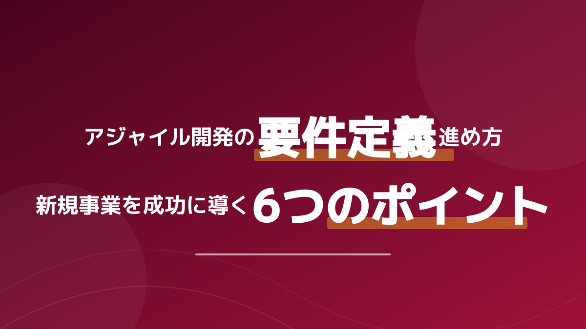 アジャイル開発の要件定義はどう進める?新規事業を成功に導く6つの実践ポイント
